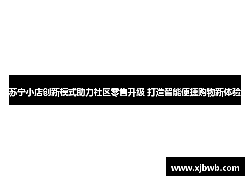 苏宁小店创新模式助力社区零售升级 打造智能便捷购物新体验